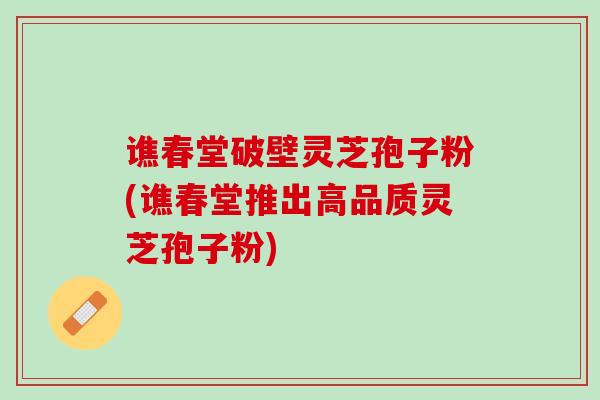 谯春堂破壁灵芝孢子粉(谯春堂推出高品质灵芝孢子粉)