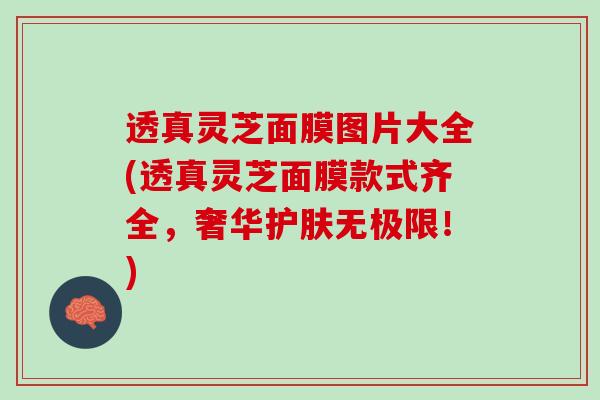 透真灵芝面膜图片大全(透真灵芝面膜款式齐全，奢华护肤无极限！)