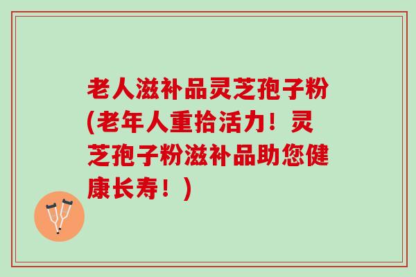 老人滋补品灵芝孢子粉(老年人重拾活力！灵芝孢子粉滋补品助您健康长寿！)