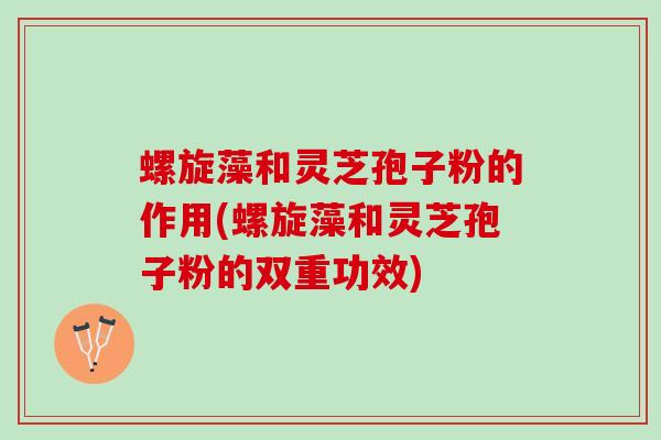 螺旋藻和灵芝孢子粉的作用(螺旋藻和灵芝孢子粉的双重功效)