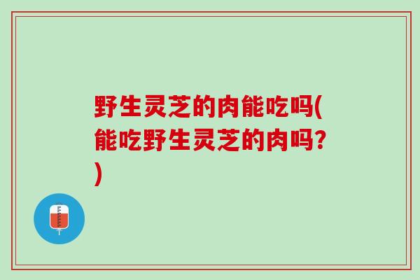 野生灵芝的肉能吃吗(能吃野生灵芝的肉吗？)