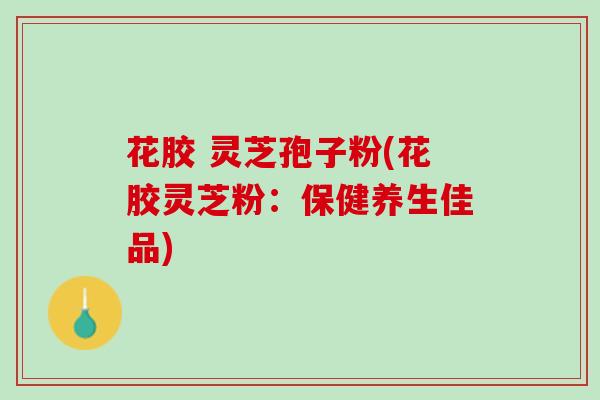 花胶 灵芝孢子粉(花胶灵芝粉:保健养生佳品) 花胶 灵芝孢子粉(花胶灵芝粉:保健养生佳品)