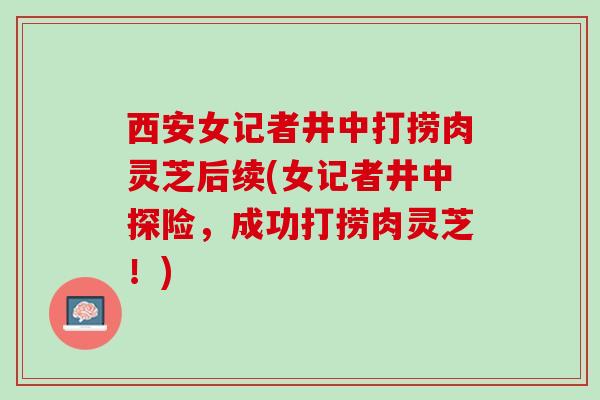 西安女记者井中打捞肉灵芝后续(女记者井中探险，成功打捞肉灵芝！)