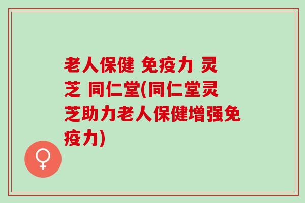 老人保健 免疫力 灵芝 同仁堂(同仁堂灵芝助力老人保健增强免疫力)