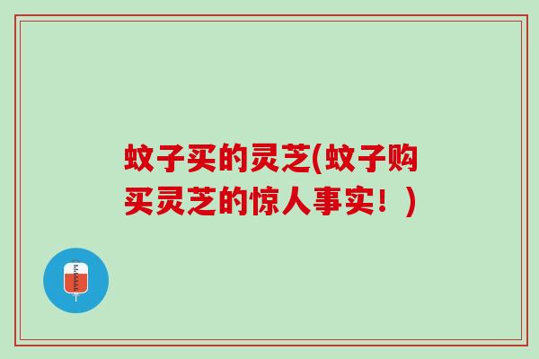蚊子买的灵芝(蚊子购买灵芝的惊人事实!) 蚊子买的灵芝(蚊子购买灵芝的惊人事实!)