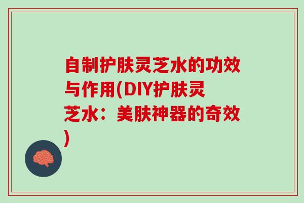 自制护肤灵芝水的功效与作用(DIY护肤灵芝水：美肤神器的奇效)