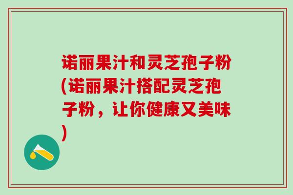 诺丽果汁和灵芝孢子粉(诺丽果汁搭配灵芝孢子粉，让你健康又美味)