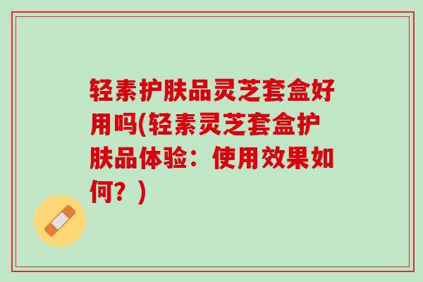 轻素护肤品灵芝套盒好用吗(轻素灵芝套盒护肤品体验：使用效果如何？)