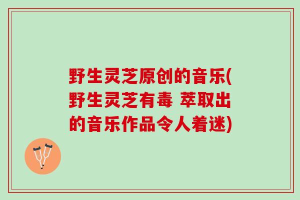 野生灵芝原创的音乐(野生灵芝有毒 萃取出的音乐作品令人着迷) 野生灵芝原创的音乐(野生灵芝有毒 萃取出的音乐作品令人着迷)