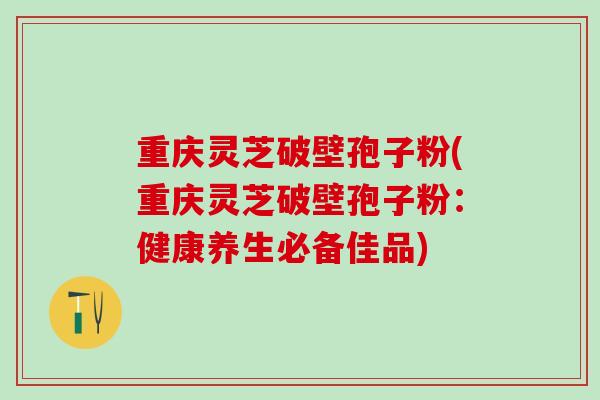 重庆灵芝破壁孢子粉(重庆灵芝破壁孢子粉:健康养生必备佳品) 重庆灵芝破壁孢子粉(重庆灵芝破壁孢子粉:健康养生必备佳品)