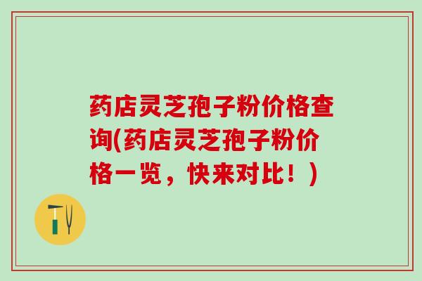 药店灵芝孢子粉价格查询(药店灵芝孢子粉价格一览，快来对比！)