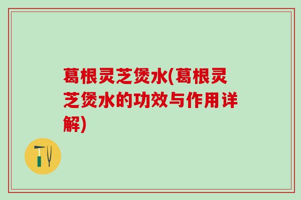 葛根灵芝煲水(葛根灵芝煲水的功效与作用详解) 葛根灵芝煲水(葛根灵芝煲水的功效与作用详解)