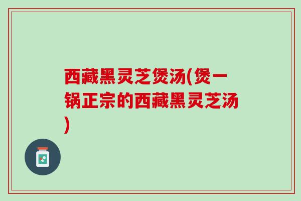 西藏黑灵芝煲汤(煲一锅正宗的西藏黑灵芝汤)