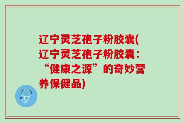 辽宁灵芝孢子粉胶囊(辽宁灵芝孢子粉胶囊:“健康之源”的奇妙营养保健品) 辽宁灵芝孢子粉胶囊(辽宁灵芝孢子粉胶囊:“健康之源”的奇妙营养保健品)