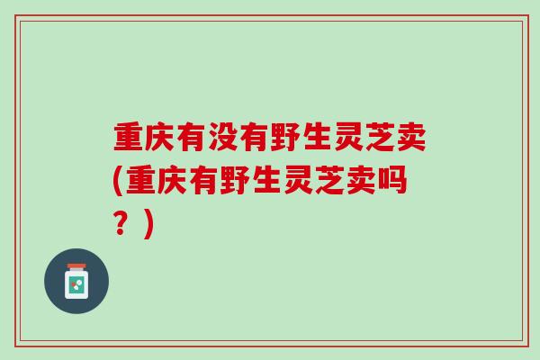 重庆有没有野生灵芝卖(重庆有野生灵芝卖吗?) 重庆有没有野生灵芝卖(重庆有野生灵芝卖吗?)