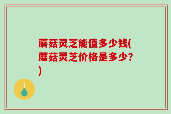 蘑菇灵芝能值多少钱(蘑菇灵芝价格是多少？)