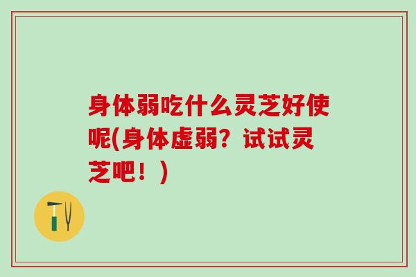 身体弱吃什么灵芝好使呢(身体虚弱？试试灵芝吧！)