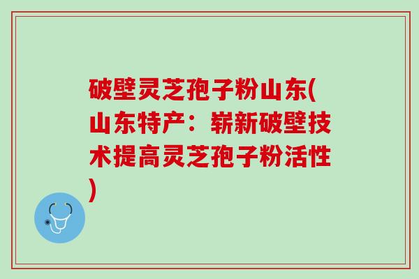 破壁灵芝孢子粉山东(山东特产：崭新破壁技术提高灵芝孢子粉活性)