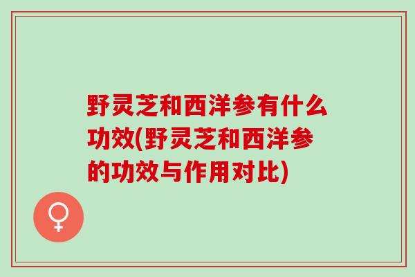 野灵芝和西洋参有什么功效(野灵芝和西洋参的功效与作用对比)
