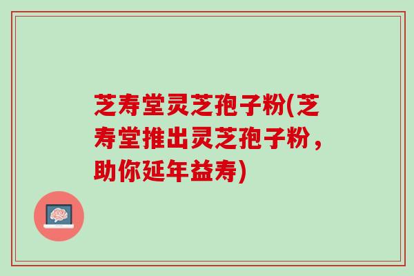 芝寿堂灵芝孢子粉(芝寿堂推出灵芝孢子粉，助你延年益寿)