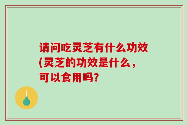 请问吃灵芝有什么功效(灵芝的功效是什么，可以食用吗？
