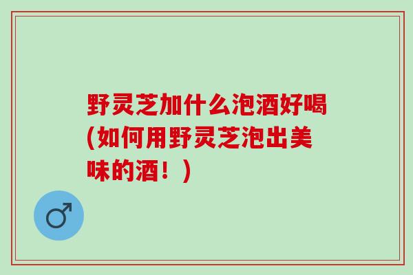 野灵芝加什么泡酒好喝(如何用野灵芝泡出美味的酒！)