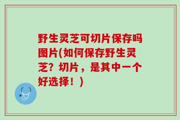 野生灵芝可切片保存吗图片(如何保存野生灵芝？切片，是其中一个好选择！)