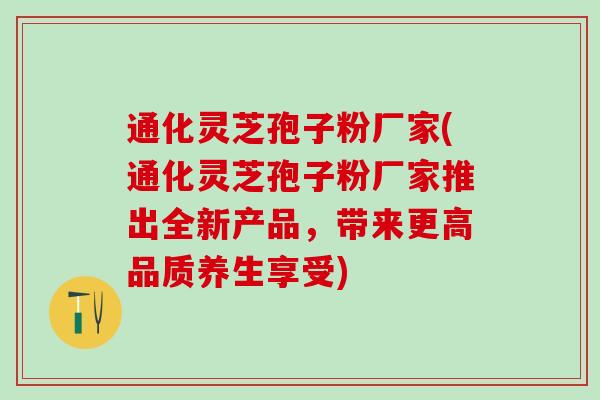 通化灵芝孢子粉厂家(通化灵芝孢子粉厂家推出全新产品,带来更高品质养生享受) 通化灵芝孢子粉厂家(通化灵芝孢子粉厂家推出全新产品,带来更高品质养生享受)