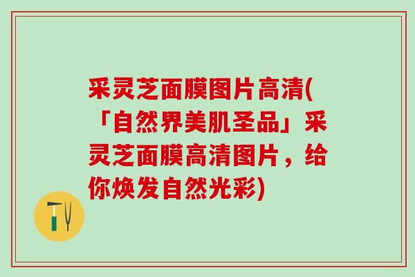 采灵芝面膜图片高清(「自然界美肌圣品」采灵芝面膜高清图片，给你焕发自然光彩)