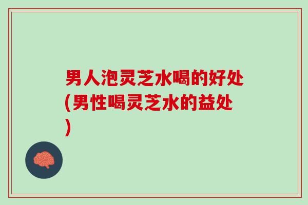 男人泡灵芝水喝的好处(男性喝灵芝水的益处)