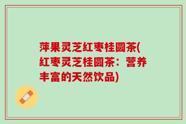 萍果灵芝红枣桂圆茶(红枣灵芝桂圆茶：营养丰富的天然饮品)
