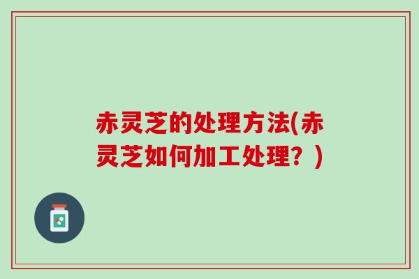 赤灵芝的处理方法(赤灵芝如何加工处理?) 赤灵芝的处理方法(赤灵芝如何加工处理?)