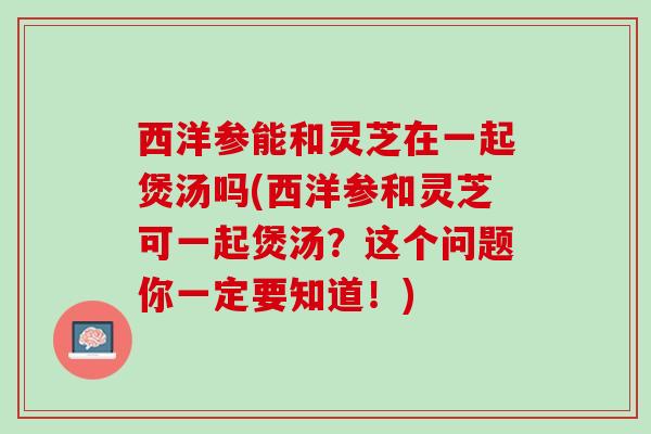 西洋参能和灵芝在一起煲汤吗(西洋参和灵芝可一起煲汤？这个问题你一定要知道！)