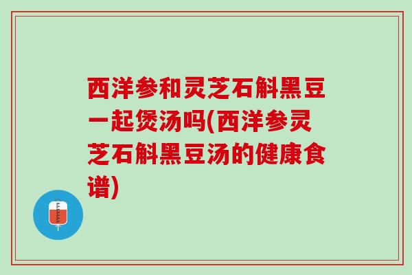 西洋参和灵芝石斛黑豆一起煲汤吗(西洋参灵芝石斛黑豆汤的健康食谱)