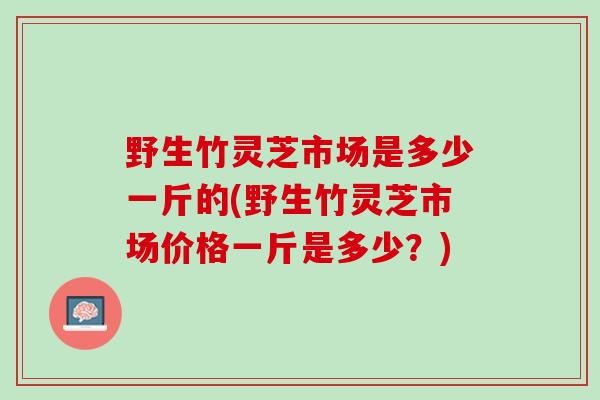 野生竹灵芝市场是多少一斤的(野生竹灵芝市场价格一斤是多少？)