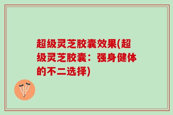超级灵芝胶囊效果(超级灵芝胶囊：强身健体的不二选择)