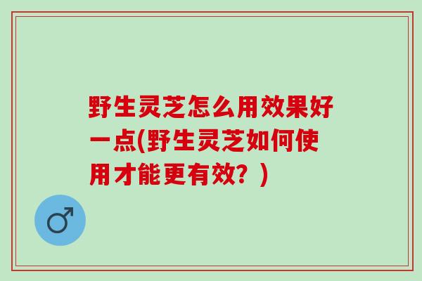 野生灵芝怎么用效果好一点(野生灵芝如何使用才能更有效？)