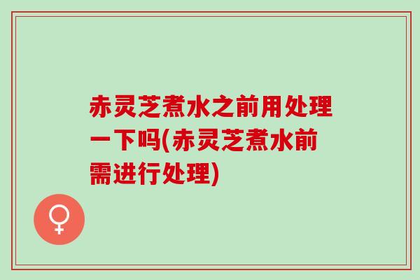 赤灵芝煮水之前用处理一下吗(赤灵芝煮水前需进行处理)