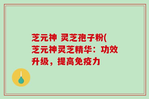 芝元神 灵芝孢子粉(芝元神灵芝精华：功效升级，提高免疫力