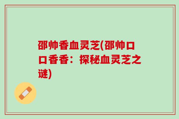 邵帅香血灵芝(邵帅口口香香：探秘血灵芝之谜)