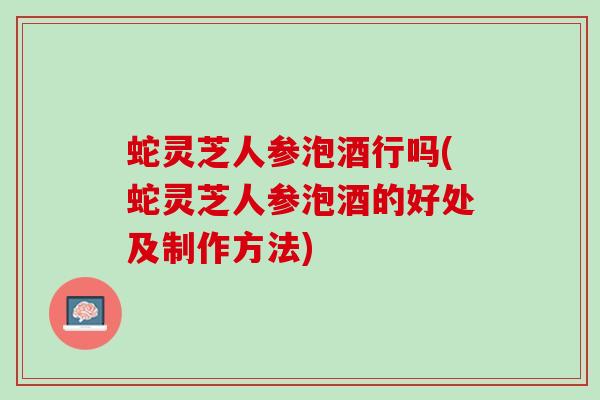 蛇灵芝人参泡酒行吗(蛇灵芝人参泡酒的好处及制作方法)