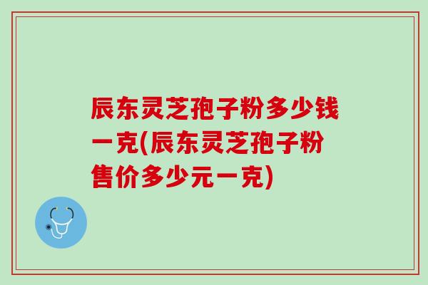 辰东灵芝孢子粉多少钱一克(辰东灵芝孢子粉售价多少元一克)