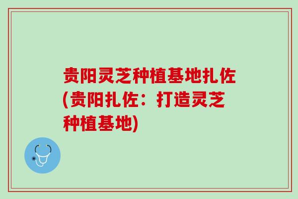 贵阳灵芝种植基地扎佐(贵阳扎佐：打造灵芝种植基地)