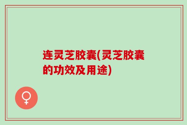连灵芝胶囊(灵芝胶囊的功效及用途)
