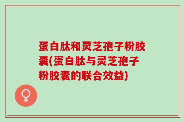 蛋白肽和灵芝孢子粉胶囊(蛋白肽与灵芝孢子粉胶囊的联合效益)