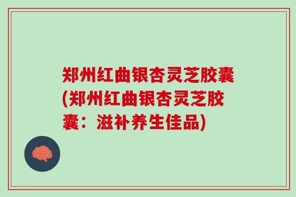 郑州红曲银杏灵芝胶囊(郑州红曲银杏灵芝胶囊：滋补养生佳品)