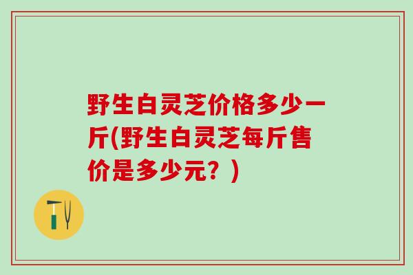 野生白灵芝价格多少一斤(野生白灵芝每斤售价是多少元？)