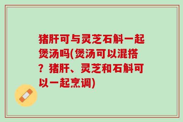 猪肝可与灵芝石斛一起煲汤吗(煲汤可以混搭？猪肝、灵芝和石斛可以一起烹调)