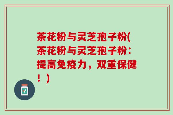 茶花粉与灵芝孢子粉(茶花粉与灵芝孢子粉:提高免疫力,双重保健!) 茶花粉与灵芝孢子粉(茶花粉与灵芝孢子粉:提高免疫力,双重保健!)