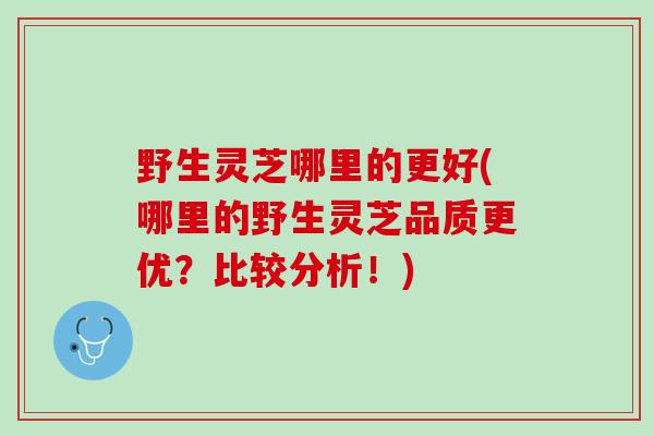 野生灵芝哪里的更好(哪里的野生灵芝品质更优？比较分析！)